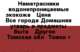 Наматрасники водонепроницаемые экокожа › Цена ­ 1 602 - Все города Домашняя утварь и предметы быта » Другое   . Томская обл.,Томск г.